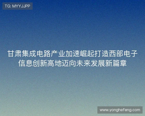 甘肃集成电路产业加速崛起打造西部电子信息创新高地迈向未来发展新篇章